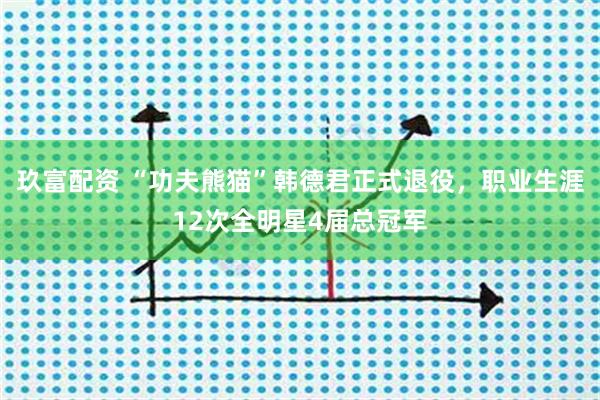 玖富配资 “功夫熊猫”韩德君正式退役，职业生涯12次全明星4届总冠军