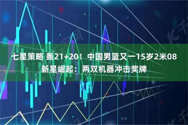 七星策略 轰21+20！中国男篮又一15岁2米08新星崛起：两双机器冲击奖牌