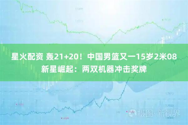 星火配资 轰21+20！中国男篮又一15岁2米08新星崛起：两双机器冲击奖牌
