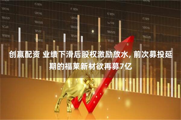 创赢配资 业绩下滑后股权激励放水, 前次募投延期的福莱新材欲再募7亿