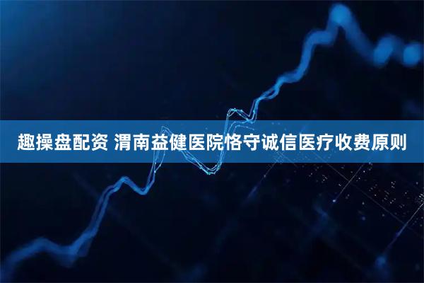 趣操盘配资 渭南益健医院恪守诚信医疗收费原则