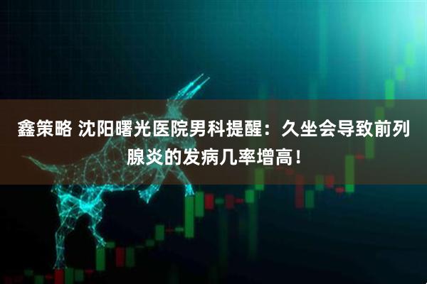 鑫策略 沈阳曙光医院男科提醒：久坐会导致前列腺炎的发病几率增高！