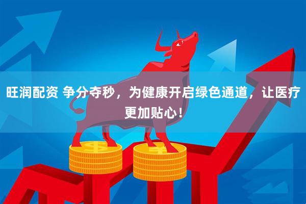 旺润配资 争分夺秒，为健康开启绿色通道，让医疗更加贴心！