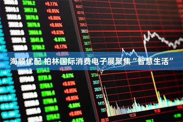 海顺优配 柏林国际消费电子展聚焦“智慧生活”