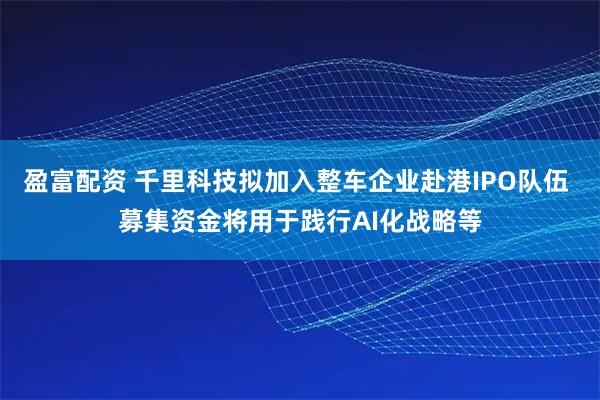 盈富配资 千里科技拟加入整车企业赴港IPO队伍 募集资金将用于践行AI化战略等