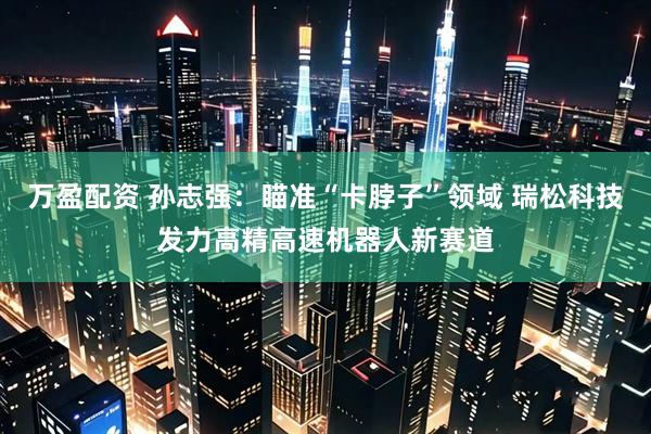 万盈配资 孙志强：瞄准“卡脖子”领域 瑞松科技发力高精高速机器人新赛道