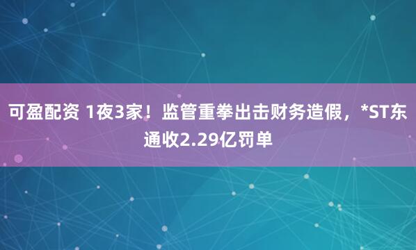 可盈配资 1夜3家！监管重拳出击财务造假，*ST东通收2.29亿罚单