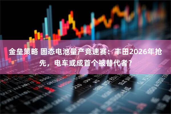 金垒策略 固态电池量产竞速赛：丰田2026年抢先，电车或成首个被替代者？
