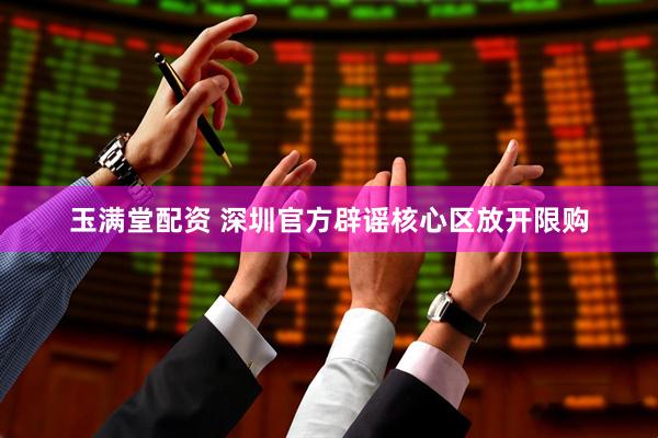 玉满堂配资 深圳官方辟谣核心区放开限购