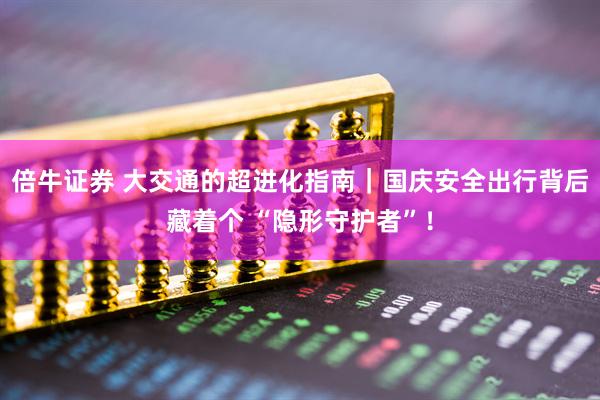 倍牛证券 大交通的超进化指南｜国庆安全出行背后藏着个 “隐形守护者”！