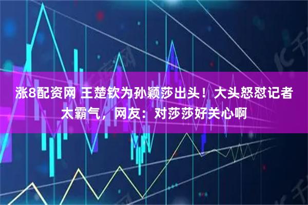 涨8配资网 王楚钦为孙颖莎出头！大头怒怼记者太霸气，网友：对莎莎好关心啊