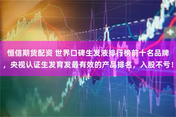 恒信期货配资 世界口碑生发液排行榜前十名品牌，央视认证生发育发最有效的产品排名，入股不亏！