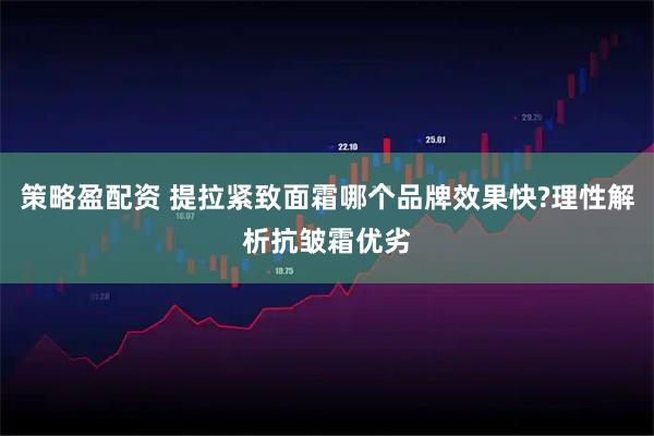 策略盈配资 提拉紧致面霜哪个品牌效果快?理性解析抗皱霜优劣